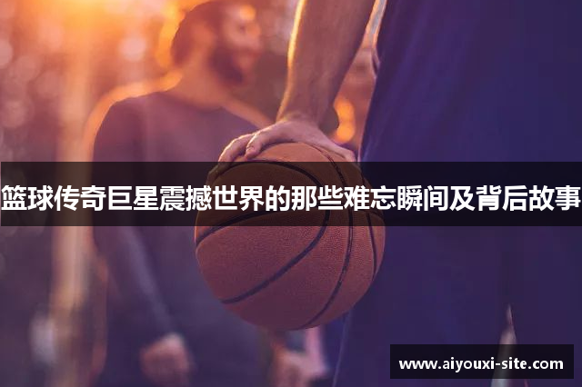 篮球传奇巨星震撼世界的那些难忘瞬间及背后故事