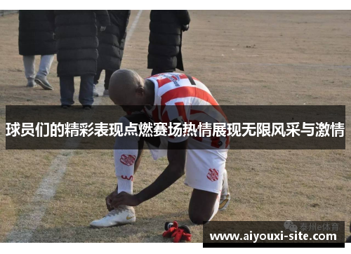 球员们的精彩表现点燃赛场热情展现无限风采与激情