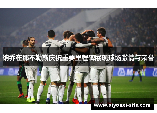 纳乔在那不勒斯庆祝重要里程碑展现球场激情与荣誉
