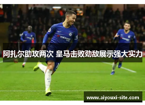 阿扎尔助攻两次 皇马击败劲敌展示强大实力