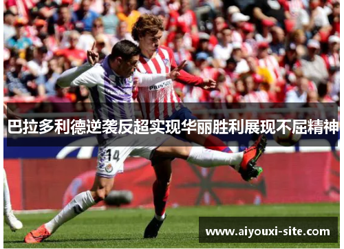 巴拉多利德逆袭反超实现华丽胜利展现不屈精神