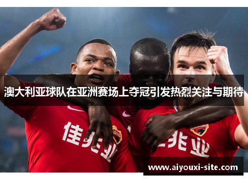 澳大利亚球队在亚洲赛场上夺冠引发热烈关注与期待