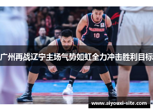 广州再战辽宁主场气势如虹全力冲击胜利目标