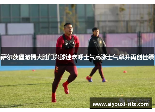 萨尔茨堡激情大胜门兴球迷欢呼士气高涨士气飙升再创佳绩