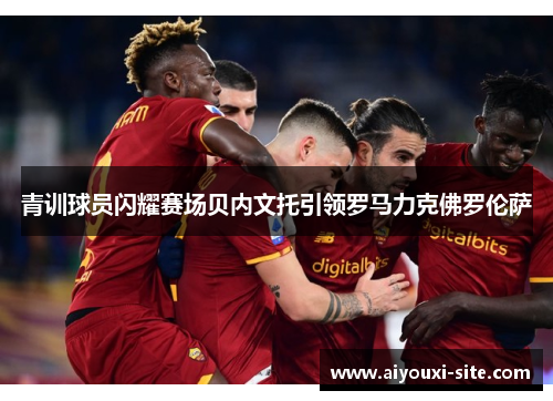 青训球员闪耀赛场贝内文托引领罗马力克佛罗伦萨