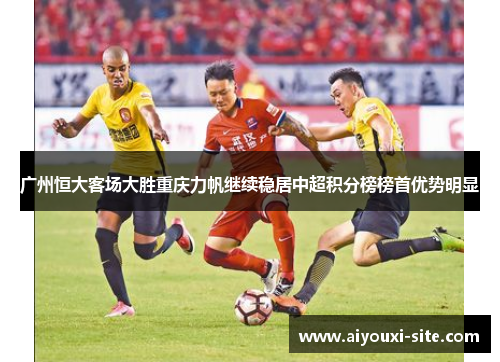 广州恒大客场大胜重庆力帆继续稳居中超积分榜榜首优势明显