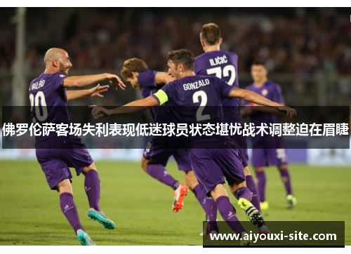 佛罗伦萨客场失利表现低迷球员状态堪忧战术调整迫在眉睫
